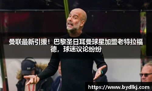 曼联最新引援！巴黎圣日耳曼球星加盟老特拉福德，球迷议论纷纷