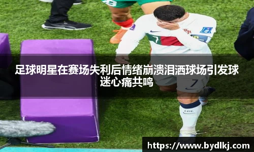 足球明星在赛场失利后情绪崩溃泪洒球场引发球迷心痛共鸣